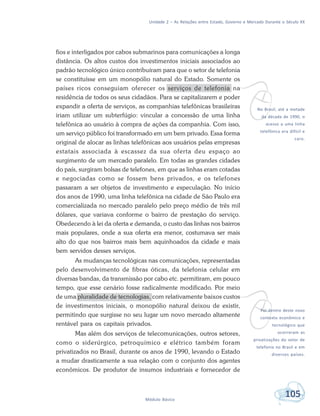 Unidade 2 – As Relações entre Estado, Governo e Mercado Durante o Século XX
105Módulo Básico
fios e interligados por cabos submarinos para comunicações a longa
distância. Os altos custos dos investimentos iniciais associados ao
padrão tecnológico único contribuíram para que o setor de telefonia
se constituísse em um monopólio natural do Estado. Somente os
países ricos conseguiam oferecer os serviços de telefonia na
residência de todos os seus cidadãos. Para se capitalizarem e poder
expandir a oferta de serviços, as companhias telefônicas brasileiras
iriam utilizar um subterfúgio: vincular a concessão de uma linha
telefônica ao usuário à compra de ações da companhia. Com isso,
um serviço público foi transformado em um bem privado. Essa forma
original de alocar as linhas telefônicas aos usuários pelas empresas
estatais associada à escassez da sua oferta deu espaço ao
surgimento de um mercado paralelo. Em todas as grandes cidades
do país, surgiram bolsas de telefones, em que as linhas eram cotadas
e negociadas como se fossem bens privados, e os telefones
passaram a ser objetos de investimento e especulação. No início
dos anos de 1990, uma linha telefônica na cidade de São Paulo era
comercializada no mercado paralelo pelo preço médio de três mil
dólares, que variava conforme o bairro de prestação do serviço.
Obedecendo à lei da oferta e demanda, o custo das linhas nos bairros
mais populares, onde a sua oferta era menor, costumava ser mais
alto do que nos bairros mais bem aquinhoados da cidade e mais
bem servidos desses serviços.
As mudanças tecnológicas nas comunicações, representadas
pelo desenvolvimento de fibras óticas, da telefonia celular em
diversas bandas, da transmissão por cabo etc. permitiram, em pouco
tempo, que esse cenário fosse radicalmente modificado. Por meio
de uma pluralidade de tecnologias, com relativamente baixos custos
de investimentos iniciais, o monopólio natural deixou de existir,
permitindo que surgisse no seu lugar um novo mercado altamente
rentável para os capitais privados.
Mas além dos serviços de telecomunicações, outros setores,
como o siderúrgico, petroquímico e elétrico também foram
privatizados no Brasil, durante os anos de 1990, levando o Estado
a mudar drasticamente a sua relação com o conjunto dos agentes
econômicos. De produtor de insumos industriais e fornecedor de
vNo Brasil, até a metade
da década de 1990, o
acesso a uma linha
telefônica era difícil e
caro.
vFoi dentro deste novo
contexto econômico e
tecnológico que
ocorreram as
privatizações do setor de
telefonia no Brasil e em
diversos países.
 
