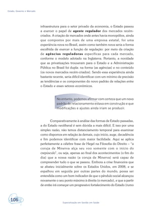 Estado, Governo e Mercado
106 Especialização em Gestão em Saúde
infraestrutura para o setor privado da economia, o Estado passou
a exercer o papel de agente regulador dos mercados recém-
criados. A criação de mercados onde antes havia monopólios, ainda
que compostos por mais de uma empresa estatal, foi uma
experiência nova no Brasil, assim como também nova seria a forma
escolhida de exercer a função de regulação: por meio da criação
de agências reguladoras específicas para cada mercado,
conforme o modelo adotado na Inglaterra. Portanto, a novidade
que as privatizações trouxeram para o Estado e a Administração
Pública no Brasil foi dupla: na forma (as agências) e no conteúdo
(os novos mercados recém-criados). Sendo essa experiência ainda
bastante recente, seria difícil identificar com um mínimo de precisão
as tendências e os componentes do novo padrão de relações entre
o Estado e esses setores econômicos.
No entanto, podemos afirmar com certeza que um novo
padrão de relacionamento estava em construção e que
modificações e ajustes ainda iriam se produzir.
Comparativamente à análise das formas de Estado passadas,
a do Estado neoliberal é sem dúvida a mais difícil. E isso por uma
simples razão, não temos distanciamento temporal para examinar
como dispomos em relação às demais, cujo início, auge, decadência
e fim podemos identificar com maior facilidade. Aqui se aplica
perfeitamente a célebre frase de Hegel na Filosofia do Direito – “a
coruja de Minerva alça seu voo somente com o início do
crepúsculo”, ou seja, apenas ao final dos acontecimentos (o fim do
dia) que a nossa razão (a coruja de Minerva) será capaz de
compreender tudo o que se passou. Embora a crise financeira que
se abateu inicialmente sobre os Estados Unidos, em 2008, e se
espalhou em seguida por outras partes do mundo, possa ser
entendida como um bom indicador de que o pêndulo social alcançou
novamente o seu ponto máximo à direita (o mercado), e que a partir
de então irá começar um progressivo fortalecimento do Estado (rumo
 