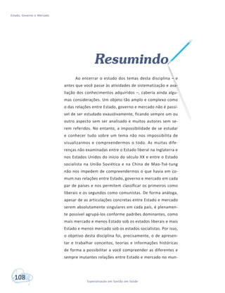 Estado, Governo e Mercado
108 Especialização em Gestão em Saúde
Resumindo
Ao encerrar o estudo dos temas desta disciplina – e
antes que você passe às atividades de sistematização e ava-
liação dos conhecimentos adquiridos –, caberia ainda algu-
mas considerações. Um objeto tão amplo e complexo como
o das relações entre Estado, governo e mercado não é passí-
vel de ser estudado exaustivamente, ficando sempre um ou
outro aspecto sem ser analisado e muitos autores sem se-
rem referidos. No entanto, a impossibilidade de se estudar
e conhecer tudo sobre um tema não nos impossibilita de
visualizarmos e compreendermos o todo. As muitas dife-
renças não examinadas entre o Estado liberal na Inglaterra e
nos Estados Unidos do início do século XX e entre o Estado
socialista na União Soviética e na China de Mao-Tsé-tung
não nos impedem de compreendermos o que havia em co-
mum nas relações entre Estado, governo e mercado em cada
par de países e nos permitem classificar os primeiros como
liberais e os segundos como comunistas. De forma análoga,
apesar de as articulações concretas entre Estado e mercado
serem absolutamente singulares em cada país, é plenamen-
te possível agrupá-los conforme padrões dominantes, como
mais mercado e menos Estado sob os estados liberais e mais
Estado e menos mercado sob os estados socialistas. Por isso,
o objetivo desta disciplina foi, precisamente, o de apresen-
tar e trabalhar conceitos, teorias e informações históricas
de forma a possibilitar a você compreender as diferentes e
sempre mutantes relações entre Estado e mercado no mun-
 