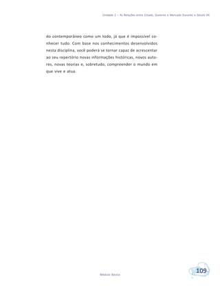 Unidade 2 – As Relações entre Estado, Governo e Mercado Durante o Século XX
109Módulo Básico
do contemporâneo como um todo, já que é impossível co-
nhecer tudo. Com base nos conhecimentos desenvolvidos
nesta disciplina, você poderá se tornar capaz de acrescentar
ao seu repertório novas informações históricas, novos auto-
res, novas teorias e, sobretudo, compreender o mundo em
que vive e atua.
 