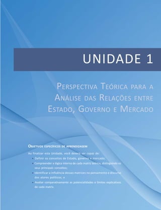 Apresentação
11Módulo Básico
UNIDADE 1
OBJETIVOS ESPECÍFICOS DE APRENDIZAGEM
Ao finalizar esta Unidade, você deverá ser capaz de:
 Definir os conceitos de Estado, governo e mercado;
 Compreender a lógica interna de cada matriz teórica, distinguindo os
seus principais conceitos;
 Identificar a influência dessas matrizes no pensamento e discurso
dos atores políticos; e
 Avaliar comparativamente as potencialidades e limites explicativos
de cada matriz.
PERSPECTIVA TEÓRICA PARA A
ANÁLISE DAS RELAÇÕES ENTRE
ESTADO, GOVERNO E MERCADO
 