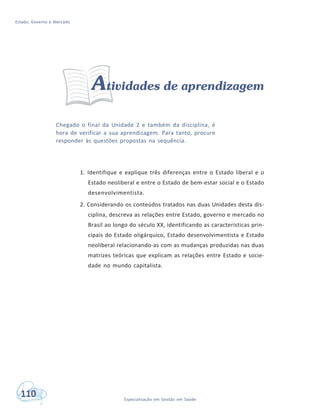 Estado, Governo e Mercado
110 Especialização em Gestão em Saúde
Atividades de aprendizagem
Chegado o final da Unidade 2 e também da disciplina, é
hora de verificar a sua aprendizagem. Para tanto, procure
responder às questões propostas na sequência.
1. Identifique e explique três diferenças entre o Estado liberal e o
Estado neoliberal e entre o Estado de bem-estar social e o Estado
desenvolvimentista.
2. Considerando os conteúdos tratados nas duas Unidades desta dis-
ciplina, descreva as relações entre Estado, governo e mercado no
Brasil ao longo do século XX, identificando as características prin-
cipais do Estado oligárquico, Estado desenvolvimentista e Estado
neoliberal relacionando-as com as mudanças produzidas nas duas
matrizes teóricas que explicam as relações entre Estado e socie-
dade no mundo capitalista.
 