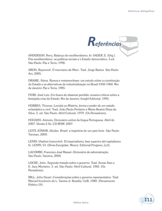 Referências Bibliográficas
111Módulo Básico
¨Referências
ANDERSON, Perry. Balanço do neoliberalismo. In: SADER, E. (Org.).
Pós-neoliberalismo: as políticas sociais e o Estado democrático. 3.ed.
São Paulo: Paz e Terra, 1996.
ARON, Raymond. O marxismo de Marx. Trad. Jorge Bastos. São Paulo:
Arx, 2005.
DRAIBE, Sônia. Rumos e metamorfoses: um estudo sobre a constituição
do Estado e as alternativas de industrialização no Brasil 1930-1960. Rio
de Janeiro: Paz e Terra, 1985.
FIORI, José Luís. Em busca do dissenso perdido: ensaios críticos sobre a
festejada crise do Estado. Rio de Janeiro: Insight Editorial, 1995.
HOBBES, Thomas. Leviatã ou Matéria, forma e poder de um estado
eclesiástico e civil. Trad. João Paulo Ponteiro e Maria Beatriz Nizza da
Silva. 2. ed. São Paulo: Abril Cultural, 1979. (Os Pensadores).
HOUAISS. Antonio. Dicionário online da língua Portuguesa. Abril de
2007. Versão 2.0a. CD-ROM. 2007.
LEITE JÚNIOR, Alcides. Brasil: a trajetória de um país forte. São Paulo:
Trevisan, 2009.
LENIN, Vladmir Ivanovitch. El imperialismo, fase superior del capitalismo.
In: LENIN, V.I. Obras Escogidas. Moscú: Editorial Progreso, [s/d].
LACOMBE, Francisco José Masset. Dicionário de administração.
São Paulo: Saraiva, 2004.
LOCKE, John. Segundo tratado sobre o governo. Trad. Anoar Aiex e
E. Jacy Monteiro. 3. ed. São Paulo: Abril Cultural, 1983. (Os
Pensadores).
MILL, John Stuart. Considerações sobre o governo representativo. Trad.
Manoel Inocêncio de L. Santos Jr. Brasília: UnB, 1980. (Pensamento
Político 19).
 