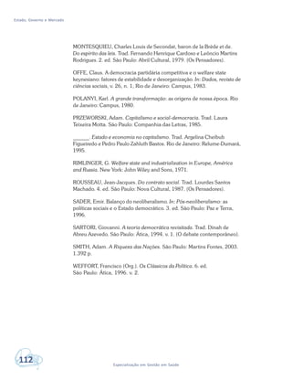 Estado, Governo e Mercado
112 Especialização em Gestão em Saúde
MONTESQUIEU, Charles Louis de Secondat, baron de la Brède et de.
Do espírito das leis. Trad. Fernando Henrique Cardoso e Leôncio Martins
Rodrigues. 2. ed. São Paulo: Abril Cultural, 1979. (Os Pensadores).
OFFE, Claus. A democracia partidária competitiva e o welfare state
keynesiano: fatores de estabilidade e desorganização. In: Dados, revista de
ciências sociais, v. 26, n. 1, Rio de Janeiro: Campus, 1983.
POLANYI, Karl. A grande transformação: as origens de nossa época. Rio
de Janeiro: Campus, 1980.
PRZEWORSKI, Adam. Capitalismo e social-democracia. Trad. Laura
Teixeira Motta. São Paulo: Companhia das Letras, 1985.
______. Estado e economia no capitalismo. Trad. Argelina Cheibub
Figueiredo e Pedro Paulo Zahluth Bastos. Rio de Janeiro: Relume-Dumará,
1995.
RIMLINGER, G. Welfare state and industrialization in Europe, América
and Russia. New York: John Wiley and Sons, 1971.
ROUSSEAU, Jean-Jacques. Do contrato social. Trad. Lourdes Santos
Machado. 4. ed. São Paulo: Nova Cultural, 1987. (Os Pensadores).
SADER, Emir. Balanço do neoliberalismo. In: Pós-neoliberalismo: as
políticas sociais e o Estado democrático. 3. ed. São Paulo: Paz e Terra,
1996.
SARTORI, Giovanni. A teoria democrática revisitada. Trad. Dinah de
Abreu Azevedo. São Paulo: Ática, 1994. v. 1. (O debate contemporâneo).
SMITH, Adam. A Riqueza das Nações. São Paulo: Martins Fontes, 2003.
1.392 p.
WEFFORT, Francisco (Org.). Os Clássicos da Política. 6. ed.
São Paulo: Ática, 1996. v. 2.
 