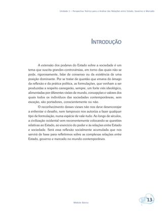 Unidade 1 – Perspectiva Teórica para a Análise das Relações entre Estado, Governo e Mercado
13Módulo Básico
INTRODUÇÃO
A extensão dos poderes do Estado sobre a sociedade é um
tema que suscita grandes controvérsias, em torno das quais não se
pode, rigorosamente, falar de consenso ou da existência de uma
posição dominante. Por se tratar de questão que emana do âmago
da reflexão e da prática política, as formulações, que venham a ser
produzidas a respeito carregarão, sempre, um forte viés ideológico,
alimentadas por diferentes visões de mundo, concepções e valores dos
quais todos os indivíduos das sociedades contemporâneas, sem
exceção, são portadores, conscientemente ou não.
O reconhecimento desses vieses não nos deve desencorajar
a enfrentar o desafio, nem tampouco nos autoriza a fazer qualquer
tipo de formulação, numa espécie de vale-tudo. Ao longo de séculos,
a civilização ocidental vem recorrentemente colocando-se questões
relativas ao Estado, ao exercício do poder e às relações entre Estado
e sociedade. Será essa reflexão socialmente acumulada que nos
servirá de base para refletirmos sobre as complexas relações entre
Estado, governo e mercado no mundo contemporâneo.
 