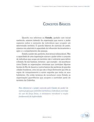Unidade 1 – Perspectiva Teórica para a Análise das Relações entre Estado, Governo e Mercado
15Módulo Básico
CONCEITOS BÁSICOS
Quando nos referimos ao Estado, grafado com inicial
maiúscula, estamos tratando da organização que exerce o poder
supremo sobre o conjunto de indivíduos que ocupam um
determinado território. E quando falamos de exercício do poder,
estamos nos referindo à capacidade de influenciar decisivamente a
ação e o comportamento das pessoas.
Estado e poder são, portanto, dois termos indissociáveis. Mas
a capacidade de uma organização exercer o poder sobre o conjunto
de indivíduos que ocupa um território não é suficiente para definir
o Estado. Se isso bastasse, teríamos – por exemplo – de reconhecer
como Estado as organizações criminosas que controlam algumas
favelas do Rio de Janeiro e outros bairros das periferias de grandes
cidades brasileiras, uma vez que são a força dominante que dita as
regras de comportamento a serem seguidas por todos os seus
habitantes. Ou então teríamos de reconhecer como Estado as
organizações guerrilheiras que ocupam e controlam parte do
território da Colômbia.
Para diferenciar o poder exercido pelo Estado do poder de
outros grupos que controlam territórios e indivíduos com base
no uso da força física, é necessário introduzir a noção
fundamental da legitimidade.
 