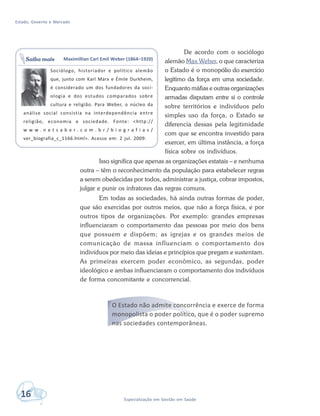 Estado, Governo e Mercado
16 Especialização em Gestão em Saúde
De acordo com o sociólogo
alemão Max Weber, o que caracteriza
o Estado é o monopólio do exercício
legítimo da força em uma sociedade.
Enquanto máfias e outras organizações
armadas disputam entre si o controle
sobre territórios e indivíduos pelo
simples uso da força, o Estado se
diferencia dessas pela legitimidade
com que se encontra investido para
exercer, em última instância, a força
física sobre os indivíduos.
Isso significa que apenas as organizações estatais – e nenhuma
outra – têm o reconhecimento da população para estabelecer regras
a serem obedecidas por todos, administrar a justiça, cobrar impostos,
julgar e punir os infratores das regras comuns.
Em todas as sociedades, há ainda outras formas de poder,
que são exercidas por outros meios, que não a força física, e por
outros tipos de organizações. Por exemplo: grandes empresas
influenciaram o comportamento das pessoas por meio dos bens
que possuem e dispõem; as igrejas e os grandes meios de
comunicação de massa influenciam o comportamento dos
indivíduos por meio das ideias e princípios que pregam e sustentam.
As primeiras exercem poder econômico, as segundas, poder
ideológico e ambas influenciaram o comportamento dos indivíduos
de forma concomitante e concorrencial.
O Estado não admite concorrência e exerce de forma
monopolista o poder político, que é o poder supremo
nas sociedades contemporâneas.
Maximillian Carl Emil Weber (1864–1920)
Sociólogo, historiador e político alemão
que, junto com Karl Marx e Émile Durkheim,
é considerado um dos fundadores da soci-
ologia e dos estudos comparados sobre
cultura e religião. Para Weber, o núcleo da
análise social consistia na interdependência entre
religião, economia e sociedade. Fonte: <http://
w w w . n e t s a b e r . c o m . b r / b i o g r a f i a s /
ver_biografia_c_1166.html>. Acesso em: 2 jul. 2009.
Saiba mais
 