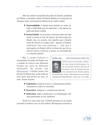 Unidade 1 – Perspectiva Teórica para a Análise das Relações entre Estado, Governo e Mercado
17Módulo Básico
Além do caráter monopolista do poder do Estado, ressaltado
por Weber, o pensador italiano Norberto Bobbio iria ainda pôr em
destaque duas características distintivas do poder estatal:
 Universalidade: o Estado toma decisões em nome de
toda a coletividade que ele representa, e não apenas da
parte que exerce o poder.
 Inclusividade: em princípio, nenhuma esfera da vida
social encontra-se fora do alcance da intervenção do
Estado. Isso, no entanto, não significa que o Estado
tenha de intervir ou regular tudo – apenas os Estados
totalitários têm essa pretensão –, mas que é
prerrogativa do Estado definir as áreas em que irá ou
não irá intervir, conforme o tempo, as circunstâncias
e o interesse público.
Mas o caráter inclusivo e
monopolista do poder do Estado não
o impede de exercer suas diferentes
funções por meio de diferentes
instituições. De acordo com
Montesquieu, o Estado possui três
funções fundamentais, sendo todas as
suas ações decorrentes de uma, ou
mais, dessas funções:
 Legislativa: produzir as leis e o ordenamento jurídico
necessários à vida em sociedade.
 Executiva: assegurar o cumprimento das leis.
 Judiciária: julgar a adequação, ou inadequação, dos
atos particulares às leis existentes.
Tendo em vista evitar que o Estado abusasse do seu poder,
tornando-se tirânico com os seus súditos, Montesquieu formulou a
Barão de Montesquieu (1689–1755)
Charles-Louis de Secondat, conheci-
do como barão de Montesquieu, foi
um dos grandes filósofos políticos do
Iluminismo. Autor de O espírito das leis,
livro fundamental da filosofia política
contemporânea. Fonte: <http://educacao.uol.com.br/
biografias/ult1789u639.jhtm>. Acesso em: 2 jul. 2009.
Saiba mais
 
