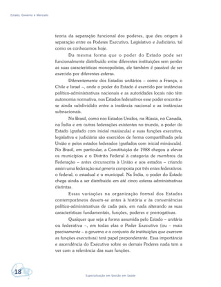 Estado, Governo e Mercado
18 Especialização em Gestão em Saúde
teoria da separação funcional dos poderes, que deu origem à
separação entre os Poderes Executivo, Legislativo e Judiciário, tal
como os conhecemos hoje.
Da mesma forma que o poder do Estado pode ser
funcionalmente distribuído entre diferentes instituições sem perder
as suas características monopolistas, ele também é passível de ser
exercido por diferentes esferas.
Diferentemente dos Estados unitários – como a França, o
Chile e Israel –, onde o poder do Estado é exercido por instâncias
político-administrativas nacionais e as autoridades locais não têm
autonomia normativa, nos Estados federativos esse poder encontra-
se ainda subdividido entre a instância nacional e as instâncias
subnacionais.
No Brasil, como nos Estados Unidos, na Rússia, no Canadá,
na Índia e em outras federações existentes no mundo, o poder do
Estado (grafado com inicial maiúscula) e suas funções executiva,
legislativa e judiciária são exercidos de forma compartilhada pela
União e pelos estados federados (grafados com inicial minúscula).
No Brasil, em particular, a Constituição de 1988 chegou a elevar
os municípios e o Distrito Federal à categoria de membros da
Federação – antes circunscrita à União e aos estados – criando
assim uma federação sui generis composta por três entes federativos:
o federal, o estadual e o municipal. Na Índia, o poder do Estado
chega ainda a ser distribuído em até cinco esferas administrativas
distintas.
Essas variações na organização formal dos Estados
contemporâneos devem-se antes à história e às conveniências
político-administrativas de cada país, em nada alterando as suas
características fundamentais, funções, poderes e prerrogativas.
Qualquer que seja a forma assumida pelo Estado – unitária
ou federativa –, em todas elas o Poder Executivo (ou – mais
precisamente – o governo e o conjunto de instituições que exercem
as funções executivas) terá papel preponderante. Essa importância
e ascendência do Executivo sobre os demais Poderes nada tem a
ver com a relevância das suas funções.
 