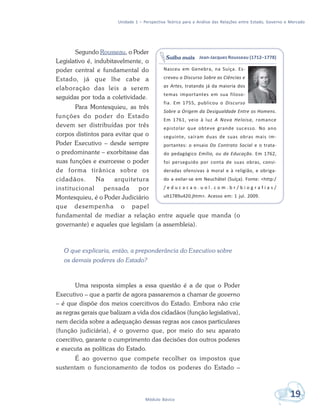 Unidade 1 – Perspectiva Teórica para a Análise das Relações entre Estado, Governo e Mercado
19Módulo Básico
Segundo Rousseau, o Poder
Legislativo é, indubitavelmente, o
poder central e fundamental do
Estado, já que lhe cabe a
elaboração das leis a serem
seguidas por toda a coletividade.
Para Montesquieu, as três
funções do poder do Estado
devem ser distribuídas por três
corpos distintos para evitar que o
Poder Executivo – desde sempre
o predominante – exorbitasse das
suas funções e exercesse o poder
de forma tirânica sobre os
cidadãos. Na arquitetura
institucional pensada por
Montesquieu, é o Poder Judiciário
que desempenha o papel
fundamental de mediar a relação entre aquele que manda (o
governante) e aqueles que legislam (a assembleia).
O que explicaria, então, a preponderância do Executivo sobre
os demais poderes do Estado?
Uma resposta simples a essa questão é a de que o Poder
Executivo – que a partir de agora passaremos a chamar de governo
– é que dispõe dos meios coercitivos do Estado. Embora não crie
as regras gerais que balizam a vida dos cidadãos (função legislativa),
nem decida sobre a adequação dessas regras aos casos particulares
(função judiciária), é o governo que, por meio do seu aparato
coercitivo, garante o cumprimento das decisões dos outros poderes
e executa as políticas do Estado.
É ao governo que compete recolher os impostos que
sustentam o funcionamento de todos os poderes do Estado –
Jean-Jacques Rousseau (1712–1778)
Nasceu em Genebra, na Suíça. Es-
creveu o Discurso Sobre as Ciências e
as Artes, tratando já da maioria dos
temas importantes em sua filoso-
fia. Em 1755, publicou o Discurso
Sobre a Origem da Desigualdade Entre os Homens.
Em 1761, veio à luz A Nova Heloísa, romance
epistolar que obteve grande sucesso. No ano
seguinte, saíram duas de suas obras mais im-
portantes: o ensaio Do Contrato Social e o trata-
do pedagógico Emílio, ou da Educação. Em 1762,
foi perseguido por conta de suas obras, consi-
deradas ofensivas à moral e à religião, e obriga-
do a exilar-se em Neuchâtel (Suíça). Fonte: <http:/
/ e d u c a c a o . u o l . c o m . b r / b i o g r a f i a s /
ult1789u420.jhtm>. Acesso em: 1 jul. 2009.
Saiba mais
 