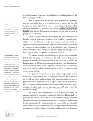 Estado, Governo e Mercado
20 Especialização em Gestão em Saúde
v
Esse tema será
examinado e tratado
detalhadamente na
disciplina O Público e o
Privado na Gestão
Pública.
recolhimento que é sempre compulsório e respaldado pelo uso da
força se necessário for.
São as instituições do governo que garantem a segurança
interna dos cidadãos – entendida como a proteção da sua
integridade física, liberdade e bens – e os protegem das agressões
externas; também é o governo que exerce o poder de polícia do
Estado, que vai da fiscalização do cumprimento das normas à
punição dos infratores.
Enfim, é o governo que transforma em atos a vontade do
Estado, o que é suficiente para fazer dele o poder preponderante
sobre todos os demais e exigir dos legisladores um contínuo
aperfeiçoamento das normas que regem o funcionamento do Estado
e regulam as suas relações com a sociedade, e dos tribunais a
constante vigilância da adequação dos atos de governo à legislação,
sem o que o poder do governo se tornaria tirânico.
Da mesma maneira que as diferentes formas assumidas pelo
Estado não alteram a sua essência, as diferentes formas de governo
tampouco alteram substantivamente o seu poder no conjunto do
Estado. Assim, as diferenças entre parlamentarismo e presidencialismo
dizem respeito à forma como Legislativo e Executivo se relacionam,
mas nada indicam sobre a maior ou menor força do governo sob
um ou outro regime.
No presidencialismo, há uma rígida separação entre
Executivo e Legislativo no que diz respeito à duração dos mandatos
do presidente e dos parlamentares. Sob o presidencialismo, nem o
presidente tem o poder de dissolver o parlamento e convocar novas
eleições, nem o parlamento pode destituir o presidente do seu cargo,
exceto no caso extremo de impeachment* por crime de
responsabilidade.
Já sob o parlamentarismo, nem o governo, nem os
parlamentares têm mandatos rigidamente definidos. Na verdade, o
governo do primeiro-ministro não tem mandato temporalmente
definido, durando o seu governo enquanto a maioria do parlamento
lhe der sustentação. Os parlamentares, por sua vez, têm um mandato
com duração máxima estipulada, mas não rigidamente estabelecida
como sob o presidencialismo, pois é facultado ao governo dissolver
*Impeachment – proces-
so político-criminal ins-
taurado por denúncia no
Congresso para apurar a
responsabilidade, por
grave delito ou má condu-
ta no exercício de suas
funções, do presidente
da República, ministros
do Supremo Tribunal ou
de qualquer outro funci-
onário de alta categoria.
Cabe ao Senado, se pro-
cedente a acusação, apli-
car ao infrator a pena de
destituição do cargo.
Fonte: Houaiss (2007).
 