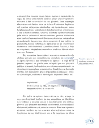 Unidade 1 – Perspectiva Teórica para a Análise das Relações entre Estado, Governo e Mercado
21Módulo Básico
o parlamento e convocar novas eleições quando o plenário não for
capaz de formar uma maioria capaz de eleger um novo primeiro-
ministro e dar sustentação ao seu governo. Essa separação
claramente mais flexível entre os poderes Executivo e Legislativo
sob o regime parlamentar não significa – de forma alguma – que as
funções executivas e legislativas do Estado encontram-se misturadas
e sob o mesmo comando. Uma vez escolhido o primeiro-ministro
pela maioria parlamentar, este monta o seu gabinete ministerial e
exerce as funções executivas de forma completamente independente
do parlamento. Ao governo, caberá governar e à sua maioria no
parlamento, lhe dar sustentação e aprovar as leis do seu interesse,
exatamente como ocorre sob o presidencialismo. Portanto, a força
de um governo não pode ser derivada da sua forma. Outros fatores
merecem destaque.
Em um regime democrático – em que os governantes são
eleitos e têm seus atos constantemente submetidos ao escrutínio*
da opinião pública e dos formadores de opinião – a força de um
governo depende, em grande parte, do apoio que suas propostas
políticas e proposições legislativas encontrarem no parlamento; da
sintonia entre suas ações e as expectativas dos eleitores; e da relação
mantida com os diferentes grupos organizados da sociedade – meios
de comunicação, sindicatos e associações, empresas e ONGs etc.
Importante!
Democrático ou não, um regime se legitima pelas
respostas que dá à sociedade.
Em todos os regimes, democráticos ou não, a força do
governo dependerá também da sua capacidade de identificar
necessidades e anseios sociais e transformá-los em políticas
públicas que produzam resultados na sociedade, dando respostas
efetivas aos problemas que pretende enfrentar. Para isso, o governo
depende também de um aparato administrativo capaz de
transformar as suas diretrizes em atos e da capacidade de alocar
*Escrutínio – processo de
votação que utiliza urna.
Fonte: Houaiss (2007).
 