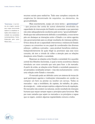 Estado, Governo e Mercado
22 Especialização em Gestão em Saúde
recursos sociais para realizá-los. Todo esse complexo conjunto de
exigências foi denominado de requisitos, ou elementos, da
governabilidade.
Mais recentemente, surgiu um novo termo – governança*
– que procura dar conta de outros elementos envolvidos na
capacidade de intervenção do Estado na sociedade e que pareciam
não estar adequadamente recobertos pelo termo “governabilidade”.
Ainda que não suficientemente definido e consolidado, o novo termo
põe em destaque as interações entre o Estado e os vários agentes
não governamentais para se atingir resultados de interesse público.
O foco deixa de ser a capacidade interventora e indutora do Estado
e passa a se concentrar no seu papel de coordenador dos diversos
esforços – públicos e privados – para produzir benefícios coletivos.
Independentemente de quão frágil ou promissor seja esse novo
conceito, ele tem a virtude de voltar a atenção para as relações
desejáveis entre Estado e sociedade.
Repensar as relações entre Estado e sociedade foi a questão
central dos filósofos iluministas, à qual a teoria econômica clássica
introduziu um novo conceito que veio para ficar: o de mercado.
A partir de então, as relações entre Estado e sociedade passaram a
ser pensadas e analisadas sempre – mas não exclusivamente – como
uma relação entre Estado e mercado.
O mercado pode ser definido como um sistema de trocas do
qual participam agentes e instituições interessados em vender ou
comprar um bem ou prestar ou receber um serviço. Todos os
mercados – seja o imobiliário, de capitais, de trabalho, de grãos,
de energia etc. – estão sempre sujeitos a alguma forma de regulação.
Os mercados não existem na natureza, sendo resultado da interação
humana que requer sempre regras e princípios para funcionar. Mas
por mais variados que sejam os mercados e os princípios e regras
que os regem, existem algumas regularidades comuns a todos.
*Governança – é um ter-
mo de origem recente
que surgiu procurando
explicar as complexas re-
lações entre Estado e so-
ciedade nas sociedades
contemporâneas. Fonte:
Elaborado pelo autor
deste livro.
 