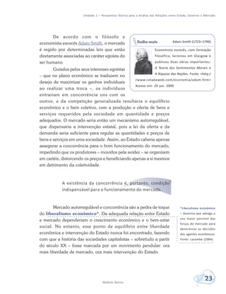 Unidade 1 – Perspectiva Teórica para a Análise das Relações entre Estado, Governo e Mercado
23Módulo Básico
De acordo com o filósofo e
economista escocês Adam Smith, o mercado
é regido por determinadas leis que estão
diretamente associadas ao caráter egoísta do
ser humano.
Guiados pelos seus interesses egoístas
– que no plano econômico se traduzem no
desejo de maximizar os ganhos individuais
ao realizar uma troca –, os indivíduos
entrariam em concorrência uns com os
outros, e da competição generalizada resultaria o equilíbrio
econômico e o bem coletivo, com a produção e oferta de bens e
serviços requeridos pela sociedade em quantidade e preços
adequados. O mercado seria então um mecanismo autorregulável,
que dispensaria a intervenção estatal, pois a lei da oferta e da
demanda seria suficiente para regular as quantidades e preços de
bens e serviços em uma sociedade. Assim, ao Estado caberia apenas
assegurar a concorrência para o bom funcionamento do mercado,
impedindo que os produtores – movidos pela avidez – se organizem
em cartéis, distorcendo os preços e beneficiando apenas a si mesmos
em detrimento da coletividade.
A existência da concorrência é, portanto, condição
indispensável para o funcionamento do mercado.
Mercado autorregulável e concorrência são a pedra de toque
do liberalismo econômico*. Da adequada relação entre Estado
e mercado dependeriam o crescimento econômico e o bem-estar
social. No entanto, esse ponto de equilíbrio entre liberdade
econômica e intervenção do Estado nunca foi encontrado, fazendo
com que a história das sociedades capitalistas – sobretudo a partir
do século XX – fosse marcada por um movimento pendular: ora
mais liberdade de mercado, ora mais intervenção do Estado.
Adam Smith (1723–1790)
Economista escocês, com formação
filosófica, lecionou em Glasgow e
publicou duas obras importantes:
A Teoria dos Sentimentos Morais e
A Riqueza das Nações. Fonte: <http:/
/www.coladaweb.com/economia/adam.htm>
Acesso em: 29 jun. 2009.
Saiba mais
*Liberalismo econômico
– doutrina que advoga o
uso maior possível das
forças do mercado para
determinar as decisões
dos agentes econômicos.
Fonte: Lacombe (2004).
 