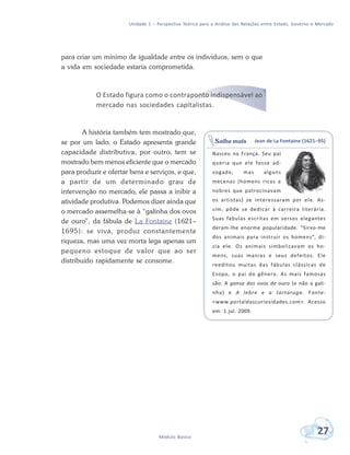Unidade 1 – Perspectiva Teórica para a Análise das Relações entre Estado, Governo e Mercado
27Módulo Básico
para criar um mínimo de igualdade entre os indivíduos, sem o que
a vida em sociedade estaria comprometida.
O Estado figura como o contraponto indispensável ao
mercado nas sociedades capitalistas.
A história também tem mostrado que,
se por um lado, o Estado apresenta grande
capacidade distributiva, por outro, tem se
mostrado bem menos eficiente que o mercado
para produzir e ofertar bens e serviços, e que,
a partir de um determinado grau de
intervenção no mercado, ele passa a inibir a
atividade produtiva. Podemos dizer ainda que
o mercado assemelha-se à “galinha dos ovos
de ouro”, da fábula de La Fontaine (1621–
1695): se viva, produz constantemente
riqueza, mas uma vez morta lega apenas um
pequeno estoque de valor que ao ser
distribuído rapidamente se consome.
Jean de La Fontaine (1621–95)
Nasceu na França. Seu pai
queria que ele fosse ad-
vogado, mas alguns
mecenas (homens ricos e
nobres que patrocinavam
os artistas) se interessaram por ele. As-
sim, pôde se dedicar à carreira literária.
Suas fábulas escritas em versos elegantes
deram-lhe enorme popularidade. “Sirvo-me
dos animais para instruir os homens”, di-
zia ele. Os animais simbolizavam os ho-
mens, suas manias e seus defeitos. Ele
reeditou muitas das fábulas clássicas de
Esopo, o pai do gênero. As mais famosas
são: A gansa dos ovos de ouro (e não a gali-
nha) e A lebre e a tartaruga. Fonte:
<www.portaldascuriosidades.com>. Acesso
em: 1 jul. 2009.
Saiba mais
 