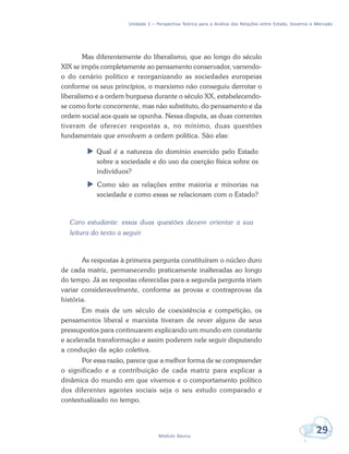 Unidade 1 – Perspectiva Teórica para a Análise das Relações entre Estado, Governo e Mercado
29Módulo Básico
Mas diferentemente do liberalismo, que ao longo do século
XIX se impôs completamente ao pensamento conservador, varrendo-
o do cenário político e reorganizando as sociedades europeias
conforme os seus princípios, o marxismo não conseguiu derrotar o
liberalismo e a ordem burguesa durante o século XX, estabelecendo-
se como forte concorrente, mas não substituto, do pensamento e da
ordem social aos quais se opunha. Nessa disputa, as duas correntes
tiveram de oferecer respostas a, no mínimo, duas questões
fundamentais que envolvem a ordem política. São elas:
 Qual é a natureza do domínio exercido pelo Estado
sobre a sociedade e do uso da coerção física sobre os
indivíduos?
 Como são as relações entre maioria e minorias na
sociedade e como essas se relacionam com o Estado?
Caro estudante: essas duas questões devem orientar a sua
leitura do texto a seguir.
As respostas à primeira pergunta constituíram o núcleo duro
de cada matriz, permanecendo praticamente inalteradas ao longo
do tempo. Já as respostas oferecidas para a segunda pergunta iriam
variar consideravelmente, conforme as provas e contraprovas da
história.
Em mais de um século de coexistência e competição, os
pensamentos liberal e marxista tiveram de rever alguns de seus
pressupostos para continuarem explicando um mundo em constante
e acelerada transformação e assim poderem nele seguir disputando
a condução da ação coletiva.
Por essa razão, parece que a melhor forma de se compreender
o significado e a contribuição de cada matriz para explicar a
dinâmica do mundo em que vivemos e o comportamento político
dos diferentes agentes sociais seja o seu estudo comparado e
contextualizado no tempo.
 