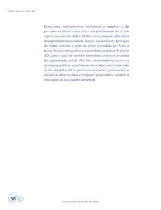 Estado, Governo e Mercado
30 Especialização em Gestão em Saúde
Para tanto, começaremos analisando o surgimento do
pensamento liberal como crítica aos fundamentos da ordem
vigente nos séculos XVII e XVIII e como proposta alternativa
de organização da sociedade. Depois, estudaremos a formação
da matriz marxista a partir da crítica formulada por Marx à
teoria da economia política e à sociedade capitalista do século
XIX, para a qual ele também formularia uma nova proposta
de organização social. Por fim, examinaremos como as
mudanças políticas, econômicas e tecnológicas ocorridas entre
os séculos XIX e XX impactaram cada matriz, promovendo a
revisão de determinados princípios e prognósticos, levando à
renovação do seu quadro conceitual.
 