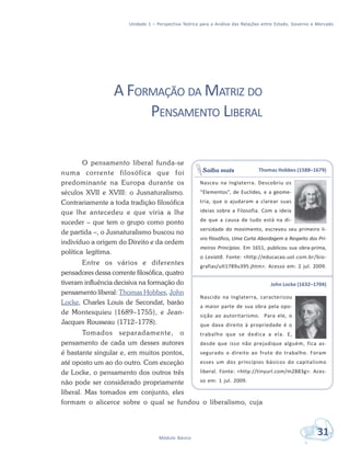 Unidade 1 – Perspectiva Teórica para a Análise das Relações entre Estado, Governo e Mercado
31Módulo Básico
A FORMAÇÃO DA MATRIZ DO
PENSAMENTO LIBERAL
O pensamento liberal funda-se
numa corrente filosófica que foi
predominante na Europa durante os
séculos XVII e XVIII: o Jusnaturalismo.
Contrariamente a toda tradição filosófica
que lhe antecedeu e que viria a lhe
suceder – que tem o grupo como ponto
de partida –, o Jusnaturalismo buscou no
indivíduo a origem do Direito e da ordem
política legítima.
Entre os vários e diferentes
pensadores dessa corrente filosófica, quatro
tiveram influência decisiva na formação do
pensamento liberal: Thomas Hobbes, John
Locke, Charles Louis de Secondat, barão
de Montesquieu (1689–1755), e Jean-
Jacques Rousseau (1712–1778).
Tomados separadamente, o
pensamento de cada um desses autores
é bastante singular e, em muitos pontos,
até oposto um ao do outro. Com exceção
de Locke, o pensamento dos outros três
não pode ser considerado propriamente
liberal. Mas tomados em conjunto, eles
formam o alicerce sobre o qual se fundou o liberalismo, cuja
Thomas Hobbes (1588–1679)
Nasceu na Inglaterra. Descobriu os
“Elementos”, de Euclides, e a geome-
tria, que o ajudaram a clarear suas
ideias sobre a Filosofia. Com a ideia
de que a causa de tudo está na di-
versidade do movimento, escreveu seu primeiro li-
vro filosófico, Uma Curta Abordagem a Respeito dos Pri-
meiros Princípios. Em 1651, publicou sua obra-prima,
o Leviatã. Fonte: <http://educacao.uol.com.br/bio-
grafias/ult1789u395.jhtm>. Acesso em: 2 jul. 2009.
John Locke (1632–1704)
Nascido na Inglaterra, caracterizou
a maior parte de sua obra pela opo-
sição ao autoritarismo. Para ele, o
que dava direito à propriedade é o
trabalho que se dedica a ela. E,
desde que isso não prejudique alguém, fica as-
segurado o direito ao fruto do trabalho. Foram
esses um dos princípios básicos do capitalismo
liberal. Fonte: <http://tinyurl.com/m2883g>. Aces-
so em: 1 jul. 2009.
Saiba mais
 