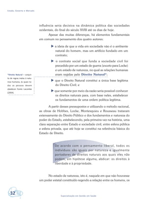 Estado, Governo e Mercado
32 Especialização em Gestão em Saúde
influência seria decisiva na dinâmica política das sociedades
ocidentais, do final do século XVIII até os dias de hoje.
Apesar das muitas diferenças, há elementos fundamentais
em comum no pensamento dos quatro autores:
 a ideia de que a vida em sociedade não é o ambiente
natural do homem, mas um artifício fundado em um
contrato;
 o contrato social que funda a sociedade civil foi
precedido por um estado de guerra (exceto para Locke)
e um estado de natureza, no qual as relações humanas
eram regidas pelo Direito Natural*;
 que o Direito Natural constitui a única base legítima
do Direito Civil; e
 que somente por meio da razão seria possível conhecer
os direitos naturais para, com base neles, estabelecer
os fundamentos de uma ordem política legítima.
A partir desses pressupostos e utilizando o método racional,
as obras de Hobbes, Locke, Montesquieu e Rousseau trataram
extensamente do Direito Público e dos fundamentos e natureza do
poder do Estado, estabelecendo, pela primeira vez na história, uma
clara separação entre Estado e sociedade civil, entre esfera pública
e esfera privada, que até hoje se constitui na referência básica do
Estado de Direito.
De acordo com o pensamento liberal, todos os
indivíduos são iguais por natureza e igualmente
portadores de direitos naturais aos quais eles não
podem, em hipótese alguma, abdicar: os direitos à
liberdade e à propriedade.
No estado de natureza, isto é, naquele em que não houvesse
um poder estatal constituído regendo a relação entre os homens, os
*Direito Natural – conjun-
to de regras inatas à natu-
reza humana, às quais to-
das as pessoas devem
obedecer. Fonte: Lacombe
(2004).
 