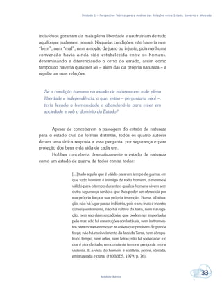 Unidade 1 – Perspectiva Teórica para a Análise das Relações entre Estado, Governo e Mercado
33Módulo Básico
indivíduos gozariam da mais plena liberdade e usufruiriam de tudo
aquilo que pudessem possuir. Naquelas condições, não haveria nem
“bem”, nem “mal”, nem a noção de justo ou injusto, pois nenhuma
convenção havia ainda sido estabelecida entre os homens,
determinando e diferenciando o certo do errado, assim como
tampouco haveria qualquer lei – além das da própria natureza – a
regular as suas relações.
Se a condição humana no estado de natureza era a de plena
liberdade e independência, o que, então – perguntaria você –,
teria levado a humanidade a abandoná-la para viver em
sociedade e sob o domínio do Estado?
Apesar de conceberem a passagem do estado de natureza
para o estado civil de formas distintas, todos os quatro autores
deram uma única resposta a essa pergunta: por segurança e para
proteção dos bens e da vida de cada um.
Hobbes conceberia dramaticamente o estado de natureza
como um estado de guerra de todos contra todos:
[...] tudo aquilo que é válido para um tempo de guerra, em
que todo homem é inimigo de todo homem, o mesmo é
válido para o tempo durante o qual os homens vivem sem
outra segurança senão a que lhes poder ser oferecida por
sua própria força e sua própria invenção. Numa tal situa-
ção, não há lugar para a indústria, pois o seu fruto é incerto;
consequentemente, não há cultivo da terra, nem navega-
ção, nem uso das mercadorias que podem ser importadas
pelo mar; não há construções confortáveis, nem instrumen-
tos para mover e remover as coisas que precisam de grande
força; não há conhecimento da face da Terra, nem cômpu-
to do tempo, nem artes, nem letras; não há sociedade; e o
que é pior de tudo, um constante temor e perigo de morte
violenta. E a vida do homem é solitária, pobre, sórdida,
embrutecida e curta. (HOBBES, 1979, p. 76).
 