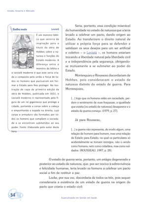 Estado, Governo e Mercado
34 Especialização em Gestão em Saúde
Seria, portanto, essa condição miserável
da humanidade no estado de natureza que a teria
levado a celebrar um pacto, dando origem ao
Estado. Ao transferirem o direito natural de
utilizar a própria força para se defender e
satisfazer os seus desejos para um ser artificial
e coletivo – o Leviatã –, os homens estariam
trocando a liberdade natural pela liberdade civil
e a independência pela segurança, obrigando-
se mutuamente a se submeter ao poder do
Estado.
Montesquieu e Rousseau discordariam de
Hobbes, pois consideravam o estado de
natureza distinto do estado de guerra. Para
Montesquieu,
[...] logo que os homens estão em sociedade, per-
dem o sentimento de suas fraquezas; a igualdade
que existia [no estado de natureza] desaparece e o
estado de guerra começa. (1979, p. 27).
Já para Rousseau,
[...] a guerra não representa, de modo algum, uma
relação de homem para homem, mas uma relação
de Estado para Estado, na qual os particulares só
acidentalmente se tornam inimigos, não o sendo
como homens, nem como cidadãos, mas como sol-
dados. (ROUSSEAU, 1987, p. 28).
O estado de guerra seria, portanto, um estágio degenerado e
posterior ao estado de natureza, que, por ser nocivo à sobrevivência
e felicidade humanas, teria levado os homens a celebrar um pacto
social a fim de restituir a paz.
Locke, por sua vez, discordaria de todos os três, pois sequer
consideraria a existência de um estado de guerra na origem do
pacto que criaria o estado civil:
Leviatã
É um monstro bíbli-
co que serviria de
inspiração para o
título da obra de
Hobbes sobre a na-
tureza e funções do
Estado moderno. A
diferença entre o
monstro da bíblia e
o Leviatã moderno é que este seria cria-
do e composto pela união e força de to-
dos os homens que pactuaram em for-
mar o Estado para lhes proteger. Na ilus-
tração de capa da primeira edição da
obra de Hobbes, publicada em 1651, o
Leviatã moderno é representado pela fi-
gura de um rei gigantesco que protege a
cidade, portando a coroa sobre a cabeça
e empunhando a espada na direita, cujo
corpo e armadura são formados por to-
dos os homens que compõem a socieda-
de e se encontram submetidos ao seu
poder. Fonte: Elaborado pelo autor deste
livro.
Saiba mais
 