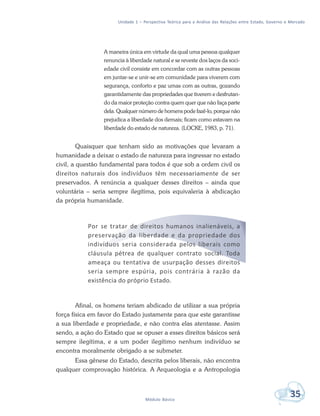 Unidade 1 – Perspectiva Teórica para a Análise das Relações entre Estado, Governo e Mercado
35Módulo Básico
A maneira única em virtude da qual uma pessoa qualquer
renuncia à liberdade natural e se reveste dos laços da soci-
edade civil consiste em concordar com as outras pessoas
em juntar-se e unir-se em comunidade para viverem com
segurança, conforto e paz umas com as outras, gozando
garantidamente das propriedades que tiverem e desfrutan-
do da maior proteção contra quem quer que não faça parte
dela. Qualquer número de homens pode fazê-lo, porque não
prejudica a liberdade dos demais; ficam como estavam na
liberdade do estado de natureza. (LOCKE, 1983, p. 71).
Quaisquer que tenham sido as motivações que levaram a
humanidade a deixar o estado de natureza para ingressar no estado
civil, a questão fundamental para todos é que sob a ordem civil os
direitos naturais dos indivíduos têm necessariamente de ser
preservados. A renúncia a qualquer desses direitos – ainda que
voluntária – seria sempre ilegítima, pois equivaleria à abdicação
da própria humanidade.
Por se tratar de direitos humanos inalienáveis, a
preservação da liberdade e da propriedade dos
indivíduos seria considerada pelos liberais como
cláusula pétrea de qualquer contrato social. Toda
ameaça ou tentativa de usurpação desses direitos
seria sempre espúria, pois contrária à razão da
existência do próprio Estado.
Afinal, os homens teriam abdicado de utilizar a sua própria
força física em favor do Estado justamente para que este garantisse
a sua liberdade e propriedade, e não contra elas atentasse. Assim
sendo, a ação do Estado que se opuser a esses direitos básicos será
sempre ilegítima, e a um poder ilegítimo nenhum indivíduo se
encontra moralmente obrigado a se submeter.
Essa gênese do Estado, descrita pelos liberais, não encontra
qualquer comprovação histórica. A Arqueologia e a Antropologia
 