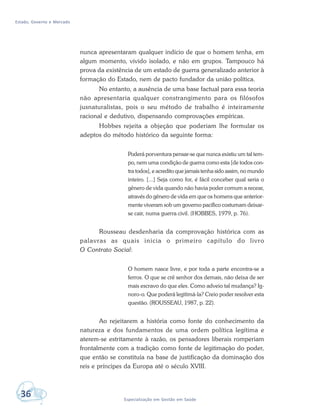 Estado, Governo e Mercado
36 Especialização em Gestão em Saúde
nunca apresentaram qualquer indício de que o homem tenha, em
algum momento, vivido isolado, e não em grupos. Tampouco há
prova da existência de um estado de guerra generalizado anterior à
formação do Estado, nem de pacto fundador da união política.
No entanto, a ausência de uma base factual para essa teoria
não apresentaria qualquer constrangimento para os filósofos
jusnaturalistas, pois o seu método de trabalho é inteiramente
racional e dedutivo, dispensando comprovações empíricas.
Hobbes rejeita a objeção que poderiam lhe formular os
adeptos do método histórico da seguinte forma:
Poderá porventura pensar-se que nunca existiu um tal tem-
po, nem uma condição de guerra como esta [de todos con-
tra todos], e acredito que jamais tenha sido assim, no mundo
inteiro. [...] Seja como for, é fácil conceber qual seria o
gênero de vida quando não havia poder comum a recear,
através do gênero de vida em que os homens que anterior-
mente viveram sob um governo pacífico costumam deixar-
se cair, numa guerra civil. (HOBBES, 1979, p. 76).
Rousseau desdenharia da comprovação histórica com as
palavras as quais inicia o primeiro capítulo do livro
O Contrato Social:
O homem nasce livre, e por toda a parte encontra-se a
ferros. O que se crê senhor dos demais, não deixa de ser
mais escravo do que eles. Como adveio tal mudança? Ig-
noro-o. Que poderá legitimá-la? Creio poder resolver esta
questão. (ROUSSEAU, 1987, p. 22).
Ao rejeitarem a história como fonte do conhecimento da
natureza e dos fundamentos de uma ordem política legítima e
aterem-se estritamente à razão, os pensadores liberais romperiam
frontalmente com a tradição como fonte de legitimação do poder,
que então se constituía na base de justificação da dominação dos
reis e príncipes da Europa até o século XVIII.
 