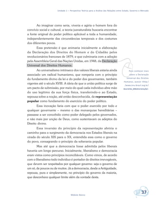 Unidade 1 – Perspectiva Teórica para a Análise das Relações entre Estado, Governo e Mercado
37Módulo Básico
vPara conhecer mais
sobre a Declaração
Universal dos Direitos
Humanos, acesse <http:/
/www.onu-brasil.org.br/
documentos_direitoshumanos.php>.
Ao imaginar como seria, viveria e agiria o homem fora do
convívio social e cultural, a teoria jusnaturalista buscaria encontrar
a fonte original do poder político aplicável a toda a humanidade,
independentemente das circunstâncias temporais e dos costumes
dos diferentes povos.
Essa pretensão é que animaria inicialmente a elaboração
da Declaração dos Direitos do Homem e do Cidadão pelos
revolucionários franceses de 1879, e que culminaria com a adoção
pela Assembleia Geral das Nações Unidas, em 1948, da Declaração
Universal dos Direitos Humanos.
Ao universalismo intrínseco dos valores liberais estaria ainda
associado um radical humanismo, que romperia com o princípio
do fundamento divino da lei e do poder dos governantes, também
vigentes até o século XVIII. A ideia de que a união política surge de
um pacto de submissão, por meio do qual cada indivíduo abre mão
do uso legítimo da sua força física, transferindo-o ao Estado,
repousa sobre a noção, até então desconhecida, de representação
popular como fundamento do exercício do poder político.
Essa inovação faria com que o poder exercido por todo e
qualquer governante – mesmo o das monarquias hereditárias –
passasse a ser concebido como poder delegado pelos governados,
e não mais por unção de Deus, como sustentavam os adeptos do
Direito divino.
Essa inversão do princípio da representação abriria o
caminho para o surgimento da democracia nos Estados liberais na
virada do século XIX para o XX, entendida essa como o governo
do povo, consagrando o princípio da soberania popular.
Mas até que a democracia fosse admitida pelos liberais
haveria um longo percurso. Inicialmente, liberalismo e democracia
eram vistos como princípios inconciliáveis. Como vimos, de acordo
com o liberalismo todo indivíduo é portador de direitos irrevogáveis,
que devem ser respeitados por qualquer governo: seja o governo de
um só, de poucos ou de muitos. Já a democracia, desde a Antiguidade,
repousa, pura e simplesmente, no princípio do governo da maioria,
que desconhece qualquer limite além da vontade desta.
 