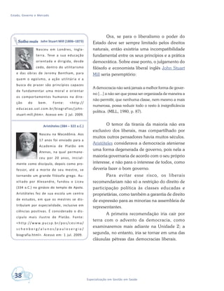 Estado, Governo e Mercado
38 Especialização em Gestão em Saúde
Ora, se para o liberalismo o poder do
Estado deve ser sempre limitado pelos direitos
naturais, então existiria uma incompatibilidade
fundamental entre os seus princípios e a prática
democrática. Sobre esse ponto, o julgamento do
filósofo e economista liberal inglês John Stuart
Mill seria peremptório:
A democracia não será jamais a melhor forma de gover-
no [...] a não ser que possa ser organizada de maneira a
não permitir, que nenhuma classe, nem mesmo a mais
numerosa, possa reduzir todo o resto à insignificância
política. (MILL, 1980, p. 87).
O temor da tirania da maioria não era
exclusivo dos liberais, mas compartilhado por
muitos outros pensadores havia muitos séculos.
Aristóteles considerava a democracia ateniense
uma forma degenerada de governo, pois nela a
maioria governaria de acordo com o seu próprio
interesse, e não para o interesse de todos, como
deveria fazer o bom governo.
Para evitar esse risco, os liberais
recomendariam não só a restrição do direito de
participação política às classes educadas e
proprietárias, como também a garantia de direito
de expressão para as minorias na assembleia de
representantes.
A primeira recomendação iria cair por
terra com o advento da democracia, como
examinaremos mais adiante na Unidade 2; a
segunda, no entanto, iria se tornar em uma das
cláusulas pétreas das democracias liberais.
John Stuart Mill (1806–1873)
Nasceu em Londres, Ingla-
terra. Teve a sua educação
orientada e dirigida, desde
cedo, dentro do utilitarismo
e das obras de Jeremy Bentham, para
quem o egoísmo, a ação utilitária e a
busca do prazer são princípios capazes
de fundamentar uma moral e orientar
os comportamentos humanos na dire-
ção do bem. Fonte: <http://
educacao.uol.com.br/biografias/john-
stuart-mill.jhtm>. Acesso em: 2 jul. 2009.
Aristóteles (384 – 322 a.C.)
Nasceu na Macedônia. Aos
17 anos foi enviado para a
Academia de Platão em
Atenas, na qual permane-
ceu por 20 anos, inicial-
mente como discípulo, depois como pro-
fessor, até a morte de seu mestre, se
tornando um grande filósofo grego. Au-
xiliado por Alexandre, fundou o Liceu
(334 a.C.) no ginásio do templo de Apolo.
Aristóteles fez de sua escola um centro
de estudos, em que os mestres se dis-
tribuíam por especialidade, inclusive em
ciências positivas. É considerado o dis-
cípulo mais ilustre de Platão. Fonte:
<http://ww w.pucs p.br/pos/cesima/
s c h e n b e r g / a l u n o s / p a u l o s e r g i o /
biografia.html>. Acesso em: 1 jul. 2009.
Saiba mais
 
