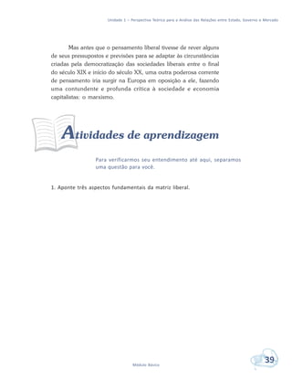 Unidade 1 – Perspectiva Teórica para a Análise das Relações entre Estado, Governo e Mercado
39Módulo Básico
Mas antes que o pensamento liberal tivesse de rever alguns
de seus pressupostos e previsões para se adaptar às circunstâncias
criadas pela democratização das sociedades liberais entre o final
do século XIX e início do século XX, uma outra poderosa corrente
de pensamento iria surgir na Europa em oposição a ele, fazendo
uma contundente e profunda crítica à sociedade e economia
capitalistas: o marxismo.
Atividades de aprendizagem
Para verificarmos seu entendimento até aqui, separamos
uma questão para você.
1. Aponte três aspectos fundamentais da matriz liberal.
 