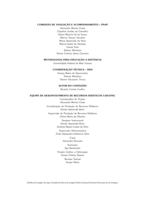 COMISSÃO DE AVALIAÇÃO E ACOMPANHAMENTO – PNAP
Alexandre Marino Costa
Claudinê Jordão de Carvalho
Eliane Moreira Sá de Souza
Marcos Tanure Sanabio
Maria Aparecida da Silva
Marina Isabel de Almeida
Oreste Preti
Tatiane Michelon
Teresa Cristina Janes Carneiro
METODOLOGIA PARA EDUCAÇÃO A DISTÂNCIA
Universidade Federal de Mato Grosso
COORDENAÇÃO TÉCNICA – DED
Soraya Matos de Vasconcelos
Tatiane Michelon
Tatiane Pacanaro Trinca
AUTOR DO CONTEÚDO
Ricardo Corrêa Coelho
EQUIPE DE DESENVOLVIMENTO DE RECURSOS DIDÁTICOS CAD/UFSC
Coordenador do Projeto
Alexandre Marino Costa
Coordenação de Produção de Recursos Didáticos
Denise Aparecida Bunn
Supervisão de Produção de Recursos Didáticos
Flavia Maria de Oliveira
Designer Instrucional
Denise Aparecida Bunn
Andreza Regina Lopes da Silva
Supervisão Administrativa
Érika Alessandra Salmeron Silva
Capa
Alexandre Noronha
Ilustração
Igor Baranenko
Projeto Gráfico e Editoração
Annye Cristiny Tessaro
Revisão Textual
Sergio Meira
Créditos da imagem da capa: extraída do banco de imagens Stock.xchng sob direitos livres para uso de imagem.
 