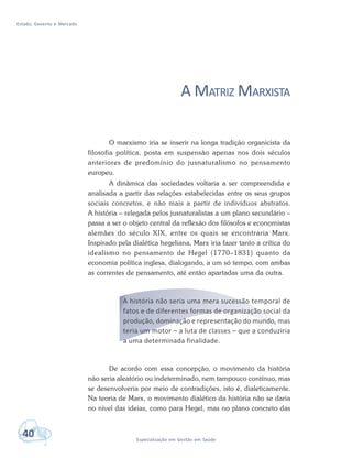Estado, Governo e Mercado
40 Especialização em Gestão em Saúde
A MATRIZ MARXISTA
O marxismo iria se inserir na longa tradição organicista da
filosofia política, posta em suspensão apenas nos dois séculos
anteriores de predomínio do jusnaturalismo no pensamento
europeu.
A dinâmica das sociedades voltaria a ser compreendida e
analisada a partir das relações estabelecidas entre os seus grupos
sociais concretos, e não mais a partir de indivíduos abstratos.
A história – relegada pelos jusnaturalistas a um plano secundário –
passa a ser o objeto central da reflexão dos filósofos e economistas
alemães do século XIX, entre os quais se encontraria Marx.
Inspirado pela dialética hegeliana, Marx iria fazer tanto a crítica do
idealismo no pensamento de Hegel (1770–1831) quanto da
economia política inglesa, dialogando, a um só tempo, com ambas
as correntes de pensamento, até então apartadas uma da outra.
A história não seria uma mera sucessão temporal de
fatos e de diferentes formas de organização social da
produção, dominação e representação do mundo, mas
teria um motor – a luta de classes – que a conduziria
a uma determinada finalidade.
De acordo com essa concepção, o movimento da história
não seria aleatório ou indeterminado, nem tampouco contínuo, mas
se desenvolveria por meio de contradições, isto é, dialeticamente.
Na teoria de Marx, o movimento dialético da história não se daria
no nível das ideias, como para Hegel, mas no plano concreto das
 