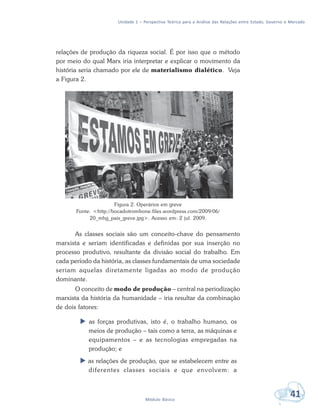 Unidade 1 – Perspectiva Teórica para a Análise das Relações entre Estado, Governo e Mercado
41Módulo Básico
relações de produção da riqueza social. É por isso que o método
por meio do qual Marx iria interpretar e explicar o movimento da
história seria chamado por ele de materialismo dialético. Veja
a Figura 2.
Figura 2: Operários em greve
Fonte: <http://bocadotrombone.files.wordpress.com/2009/06/
20_mhg_pais_greve.jpg>. Acesso em: 2 jul. 2009.
As classes sociais são um conceito-chave do pensamento
marxista e seriam identificadas e definidas por sua inserção no
processo produtivo, resultante da divisão social do trabalho. Em
cada período da história, as classes fundamentais de uma sociedade
seriam aquelas diretamente ligadas ao modo de produção
dominante.
O conceito de modo de produção – central na periodização
marxista da história da humanidade – iria resultar da combinação
de dois fatores:
 as forças produtivas, isto é, o trabalho humano, os
meios de produção – tais como a terra, as máquinas e
equipamentos – e as tecnologias empregadas na
produção; e
 as relações de produção, que se estabelecem entre as
diferentes classes sociais e que envolvem: a
 