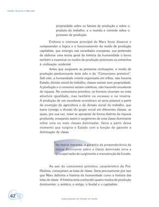 Estado, Governo e Mercado
42 Especialização em Gestão em Saúde
propriedade sobre os fatores de produção e sobre o
produto do trabalho; e o mando e controle sobre o
processo de produção.
Embora o interesse principal de Marx fosse dissecar e
compreender a lógica e o funcionamento do modo de produção
capitalista, que emergiu nas sociedades europeias, sua pretensão
de elaborar uma teoria geral da história da humanidade o levou
também a examinar os modos de produção anteriores ou estranhos
à civilização ocidental.
Antes que surgissem as primeiras civilizações, o modo de
produção predominante teria sido o do “Comunismo primitivo”.
Sob este, a humanidade viveria organizada em tribos, não haveria
Estado, divisão social do trabalho, classes sociais nem propriedade.
A produção e o consumo seriam coletivos, não havendo excedente
de riqueza. No comunismo primitivo, os homens viveriam na mais
absoluta igualdade, mas também na escassez e na miséria.
A produção de um excedente econômico só seria possível a partir
da invenção da agricultura e da divisão social do trabalho, que
traria consigo a divisão do grupo social em diferentes classes, as
quais, por sua vez, iriam se apropriar de forma distinta da riqueza
produzida, ensejando assim o surgimento de uma classe dominante
sobre uma ou mais classes dominadas. Seria a partir desse
momento que surgiria o Estado com a função de garantir a
dominação de classe.
Na teoria marxista, a garantia da preponderância da
classe dominante sobre a classe dominada seria a
principal razão do surgimento e manutenção do Estado.
Ao sair do comunismo primitivo, característico da Pré-
História, começariam as lutas de classe. Seria precisamente por isso
que Marx definiria a história da humanidade como a história das
lutas de classe. A história teria conhecido quatro modos de produção
dominantes: o asiático, o antigo, o feudal e o capitalista.
 