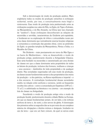 Unidade 1 – Perspectiva Teórica para a Análise das Relações entre Estado, Governo e Mercado
43Módulo Básico
Sob a denominação de modo de produção asiático, Marx
englobaria todos os modos de produção estranhos à civilização
ocidental, sendo, por isso, o conceitualmente mais frágil e
controverso. Esse modo de produção teria predominado entre as
civilizações surgidas nos vales do Nilo, no Egito, do Tigre e Eufrates,
na Mesopotâmia, e do Rio Amarelo, na China (por isso chamado
de “asiático”). Essas civilizações desconheciam as relações de
escravidão e servidão, características do Ocidente pré-capitalista,
e fundavam-se na exploração de tribos e comunidades rurais por
uma classe dominante que normalmente exercia funções religiosas
e comandava a construção das grandes obras, como as pirâmides
do Egito; os grandes templos da Mesopotâmia, Pérsia e Índia; e a
Muralha da China.
No Ocidente – mais precisamente em torno do Mar Egeu e
na bacia do Mediterrâneo – teria se desenvolvido o modo de
produção antigo, predominante durante a Antiguidade Clássica.
Esse seria fundado na escravidão e caracterizado por uma divisão
de classes em que a classe dominante seria proprietária de todos
os fatores de produção, inclusive dos homens, mulheres e crianças
– seus escravos – destituídos de toda propriedade e de qualquer
direito. Nas sociedades organizadas sob esse modo de produção,
as classes sociais fundamentais seriam a dos proprietários dos meios
de produção – a dos patrícios, na Roma republicana e imperial – e
a dos escravos. A contradição fundamental dessas sociedades
residiu na relação entre senhores e escravos, sendo as frequentes
revoltas dos cativos – como a comandada por Espártaco (109 a.C.–
71 a.C.) e celebrizada na literatura e no cinema – um exemplo da
luta de classes na Antiguidade.
Sucedendo o modo de produção antigo viria o modo de
produção feudal, predominante durante a Idade Média na Europa,
em que as classes fundamentais seriam, de um lado, a da nobreza
senhora de terra e, de outro, a dos servos da gleba. A dominação
dos primeiros sobre os segundos dar-se-ia por meio de um complexo
sistema de obrigações e direitos mútuos e desiguais, fundados no
uso da terra – que era um bem comum, da qual os servos eram
 