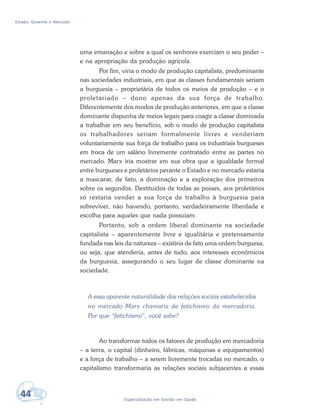Estado, Governo e Mercado
44 Especialização em Gestão em Saúde
uma emanação e sobre a qual os senhores exerciam o seu poder –
e na apropriação da produção agrícola.
Por fim, viria o modo de produção capitalista, predominante
nas sociedades industriais, em que as classes fundamentais seriam
a burguesia – proprietária de todos os meios de produção – e o
proletariado – dono apenas da sua força de trabalho.
Diferentemente dos modos de produção anteriores, em que a classe
dominante dispunha de meios legais para coagir a classe dominada
a trabalhar em seu benefício, sob o modo de produção capitalista
os trabalhadores seriam formalmente livres e venderiam
voluntariamente sua força de trabalho para os industriais burgueses
em troca de um salário livremente contratado entre as partes no
mercado. Marx iria mostrar em sua obra que a igualdade formal
entre burgueses e proletários perante o Estado e no mercado estaria
a mascarar, de fato, a dominação e a exploração dos primeiros
sobre os segundos. Destituídos de todas as posses, aos proletários
só restaria vender a sua força de trabalho à burguesia para
sobreviver, não havendo, portanto, verdadeiramente liberdade e
escolha para aqueles que nada possuíam.
Portanto, sob a ordem liberal dominante na sociedade
capitalista – aparentemente livre e igualitária e pretensamente
fundada nas leis da natureza – existiria de fato uma ordem burguesa,
ou seja, que atenderia, antes de tudo, aos interesses econômicos
da burguesia, assegurando o seu lugar de classe dominante na
sociedade.
A essa aparente naturalidade das relações sociais estabelecidas
no mercado Marx chamaria de fetichismo da mercadoria.
Por que “fetichismo”, você sabe?
Ao transformar todos os fatores de produção em mercadoria
– a terra, o capital (dinheiro, fábricas, máquinas e equipamentos)
e a força de trabalho – a serem livremente trocadas no mercado, o
capitalismo transformaria as relações sociais subjacentes a essas
 