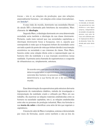 Unidade 1 – Perspectiva Teórica para a Análise das Relações entre Estado, Governo e Mercado
45Módulo Básico
trocas – isto é, as relações de produção, que são relações
essencialmente humanas – em relações entre coisas (mercadorias),
em fetiche*.
A essa visão de mundo, dominante nas sociedades liberais
do século XIX e dominada pelo fetichismo da mercadoria, Marx
chamaria de ideologia.
Segundo Marx, a ideologia dominante em uma determinada
sociedade seria também a ideologia da sua classe dominante.
Portanto, nada mais natural que nas sociedades capitalistas a
ideologia dominante fosse a burguesa, isto é, aquela que
correspondia à visão que os burgueses tinham da sociedade como
um todo a partir do ponto de vista que tinham devido à sua inserção
econômica na sociedade e seu interesse de classe. Para Marx,
haveria então uma relação direta entre a representação que os
homens têm da realidade e a sua inserção econômica nessa
realidade. A primeira seria chamada de superestrutura e a segunda
de infraestrutura ou, simplesmente, estrutura.
De acordo com a perspectiva de Marx, a estrutura seria
determinante sobre a superestrutura, isto é, a inserção
concreta dos homens no processo econômico é que
determinaria a sua forma de ver e de conceber o
mundo.
Essa determinação da superestrutura pela estrutura derivaria
logicamente do materialismo dialético, método de investigação e
interpretação da realidade criado e utilizado por Marx em seu
trabalho. Ao examinar as relações materiais estabelecidas entre os
homens na sociedade capitalista, isto é, as relações estabelecidas
entre eles no processo de produção industrial, Marx iria formular a
sua teoria do valor e identificar uma série de leis que regeriam o
capitalismo.
A teoria do valor de Marx é complexa, extensa e demonstrada
por meio de fórmulas, assim como também o são as leis do
*Fetiche – de fetichismo,
no mercado, as mercado-
rias pareceriam ter uma
dinâmica e uma lógica
próprias, independente
da vontade e da ação das
pessoas, cujo valor de
troca seria definido pela
lei impessoal da oferta e
da demanda. Fonte: Ela-
borado pelo autor deste
livro.
 
