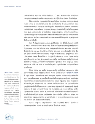 Estado, Governo e Mercado
46 Especialização em Gestão em Saúde
capitalismo por ele identificadas. O seu adequado estudo e
compreensão extrapolam em muito os objetivos desta disciplina.
No entanto, compreender em linhas gerais a concepção de
Marx sobre o funcionamento do capitalismo é fundamental para
entender como e por que ele chegaria à conclusão de que o sistema
capitalista é baseado na exploração do proletariado pela burguesia
e de que a revolução proletária e as passagens, primeiramente do
capitalismo para o socialismo e finalmente deste para o comunismo,
não apenas seriam desejáveis como necessárias para o progresso
da humanidade.
Em A riqueza das nações, publicado em 1776, Adam Smith
já havia identificado o trabalho humano como fonte geradora da
riqueza de uma sociedade, que independeria dos recursos naturais
disponíveis no seu território. Marx, em sua investigação, iria dar
um passo além: identificaria na força de trabalho a origem de toda
criação de valor. Para Marx, o capital não seria outra coisa senão
trabalho morto, isto é, a parte do valor produzida pela força de
trabalho, ou seja, pelos trabalhadores, que não lhes foi paga sob a
forma de salários, mas acumulada pelo capitalista e reinvestida na
produção.
Essa parte do valor criado pelo trabalho humano e não
apropriada pelos trabalhadores Marx chamaria de mais-valia*.
A lógica dos capitalistas seria sempre extrair mais mais-valia dos
seus trabalhadores, acumulando capital para reinvestir na produção
e aumentando assim constantemente a sua riqueza. Essa lógica de
acumulação incessante de capital independeria da vontade dos
capitalistas individualmente, mas seria inerente à sua condição de
classe e à sua sobrevivência no mercado. A concorrência entre
capitalistas levaria estes a procurar aumentar constantemente a
produtividade de suas empresas, investindo cada vez mais em
máquinas, equipamentos e tecnologia e, proporcionalmente, cada
vez menos em trabalho humano.
Essa lógica implacável do capital teria diversas
consequências, entre as quais cabe destacar duas:
*Mais-valia – conceito
fundamental da teoria
marxista. Criado por Karl
Marx para caracterizar a
exploração do proletari-
ado pelos capitalistas.
Na sua concepção origi-
nal, era definido como a
diferença entre o valor
dos produtos que os tra-
balhadores produzem e o
valor pago à força de tra-
balho vendida aos capita-
listas. Fonte: Lacombe
(2004).
 