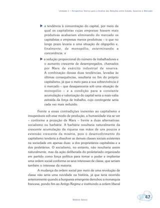 Unidade 1 – Perspectiva Teórica para a Análise das Relações entre Estado, Governo e Mercado
47Módulo Básico
 a tendência à concentração do capital, por meio da
qual os capitalistas cujas empresas fossem mais
produtivas acabariam eliminando do mercado os
capitalistas e empresas menos produtivas – o que no
longo prazo levaria a uma situação de oligopólio e,
finalmente, de monopólio, exterminando a
concorrência; e
 a redução proporcional do número de trabalhadores e
o aumento crescente de desempregados, chamados
por Marx de exército industrial de reserva.
A combinação dessas duas tendências, levadas às
últimas consequências, resultaria no fim do próprio
capitalismo, já que o meio para a sua sobrevivência é
o mercado – que desapareceria sob uma situação de
monopólio – e a condição para a constante
acumulação e valorização do capital seria a mais-valia
extraída da força de trabalho, cujo contingente seria
cada vez mais reduzido.
Frente a essas contradições inerentes ao capitalismo e
insuperáveis sob esse modo de produção, a humanidade iria se ver
– conforme a projeção de Marx – frente a duas alternativas:
socialismo ou barbárie. A barbárie resultaria naturalmente da
crescente acumulação da riqueza nas mãos de uns poucos e
extensão crescente da miséria, pois o desenvolvimento do
capitalismo tenderia a dissolver as demais classes sociais existentes
na sociedade em apenas duas: a dos proprietários capitalistas e a
dos proletários. O socialismo, no entanto, não resultaria assim
naturalmente, mas da ação deliberada do proletariado organizado
em partido como força política para tomar o poder e implantar
uma ordem social conforme os seus interesses de classe, que seriam
também o interesse da maioria.
A mudança da ordem social por meio de uma revolução de
classe não seria uma novidade na história, já que teria ocorrido
anteriormente quando a burguesia emergente derrubou a monarquia
francesa, pondo fim ao Antigo Regime e instituindo a ordem liberal
 