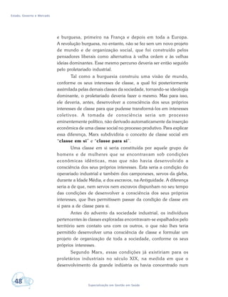 Estado, Governo e Mercado
48 Especialização em Gestão em Saúde
e burguesa, primeiro na França e depois em toda a Europa.
A revolução burguesa, no entanto, não se fez sem um novo projeto
de mundo e de organização social, que foi construído pelos
pensadores liberais como alternativa à velha ordem e às velhas
ideias dominantes. Esse mesmo percurso deveria ser então seguido
pelo proletariado industrial.
Tal como a burguesia construiu uma visão de mundo,
conforme os seus interesses de classe, a qual foi posteriormente
assimilada pelas demais classes da sociedade, tornando-se ideologia
dominante, o proletariado deveria fazer o mesmo. Mas para isso,
ele deveria, antes, desenvolver a consciência dos seus próprios
interesses de classe para que pudesse transformá-los em interesses
coletivos. A tomada de consciência seria um processo
eminentemente político, não derivado automaticamente da inserção
econômica de uma classe social no processo produtivo. Para explicar
essa diferença, Marx subdividiria o conceito de classe social em
“classe em si” e “classe para si”.
Uma classe em si seria constituída por aquele grupo de
homens e de mulheres que se encontravam sob condições
econômicas idênticas, mas que não havia desenvolvido a
consciência dos seus próprios interesses. Esta seria a condição do
operariado industrial e também dos camponeses, servos da gleba,
durante a Idade Média, e dos escravos, na Antiguidade. A diferença
seria a de que, nem servos nem escravos dispunham no seu tempo
das condições de desenvolver a consciência dos seus próprios
interesses, que lhes permitissem passar da condição de classe em
si para a de classe para si.
Antes do advento da sociedade industrial, os indivíduos
pertencentes às classes exploradas encontravam-se espalhados pelo
território sem contato uns com os outros, o que não lhes teria
permitido desenvolver uma consciência de classe e formular um
projeto de organização de toda a sociedade, conforme os seus
próprios interesses.
Segundo Marx, essas condições já existiriam para os
proletários industriais no século XIX, na medida em que o
desenvolvimento da grande indústria os havia concentrado num
 