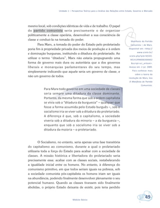 Unidade 1 – Perspectiva Teórica para a Análise das Relações entre Estado, Governo e Mercado
49Módulo Básico
mesmo local, sob condições idênticas de vida e de trabalho. O papel
do partido comunista seria precisamente o de organizar
politicamente a classe operária, desenvolver a sua consciência de
classe e conduzi-la na tomada do poder.
Para Marx, a tomada do poder do Estado pelo proletariado
poria fim à propriedade privada dos meios de produção e à ordem
e dominação burguesas, instituindo a ditadura do proletariado. Ao
utilizar o termo “ditadura”, Marx não estaria propugnando uma
forma de governo mais dura ou autoritária que a dos governos
liberais e monarquias parlamentares do seu tempo, mas
simplesmente indicando que aquele seria um governo de classe, e
não um governo de todos.
Para Marx todo governo em uma sociedade de classes
seria sempre uma ditadura da classe dominante.
Portanto, da mesma forma que sob a ordem capitalista
se vivia sob a “ditadura da burguesia” – qualquer que
fosse a forma assumida pelo Estado burguês –, sob o
socialismo iria se viver sob a ditadura do proletariado.
A diferença é que, sob o capitalismo, a sociedade
viveria sob a ditadura da minoria – a da burguesia –,
enquanto que sob o socialismo iria se viver sob a
ditadura da maioria – o proletariado.
O Socialismo, no entanto, seria apenas uma fase transitória
do capitalismo ao comunismo, durante a qual o proletariado
utilizaria toda a força do Estado para acabar com a sociedade de
classes. A missão histórica e libertadora do proletariado seria
precisamente essa: acabar com as classes sociais, restabelecendo
a igualdade inicial entre os homens. No entanto, à diferença do
comunismo primitivo, em que todos seriam iguais na pobreza, sob
a sociedade comunista pós-capitalista os homens iriam ser iguais
na abundância, podendo finalmente desenvolver plenamente o seu
potencial humano. Quando as classes tivessem sido finalmente
abolidas, o próprio Estado deixaria de existir, pois teria perdido
vManifesto do Partido
Comunista – de Marx.
Disponível em: <http://
www.scielo.br/
scielo.php?pid=S0103-
40141998000300002
&script=sci_arttext>.
Acesso em: 2 jul. 2009.
Para conhecer mais
sobre a teoria da
revolução de Marx, leia
O Manifesto do Partido
Comunista.
 