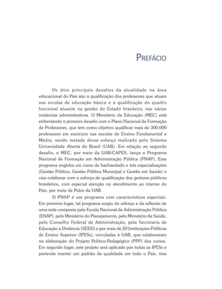 PREFÁCIO
Os dois principais desafios da atualidade na área
educacional do País são a qualificação dos professores que atuam
nas escolas de educação básica e a qualificação do quadro
funcional atuante na gestão do Estado brasileiro, nas várias
instâncias administrativas. O Ministério da Educação (MEC) está
enfrentando o primeiro desafio com o Plano Nacional de Formação
de Professores, que tem como objetivo qualificar mais de 300.000
professores em exercício nas escolas de Ensino Fundamental e
Médio, sendo metade desse esforço realizado pelo Sistema
Universidade Aberta do Brasil (UAB). Em relação ao segundo
desafio, o MEC, por meio da UAB/CAPES, lança o Programa
Nacional de Formação em Administração Pública (PNAP). Esse
programa engloba um curso de bacharelado e três especializações
(Gestão Pública, Gestão Pública Municipal e Gestão em Saúde) e
visa colaborar com o esforço de qualificação dos gestores públicos
brasileiros, com especial atenção no atendimento ao interior do
País, por meio de Polos da UAB.
O PNAP é um programa com características especiais.
Em primeiro lugar, tal programa surgiu do esforço e da reflexão de
uma rede composta pela Escola Nacional de Administração Pública
(ENAP), pelo Ministério do Planejamento, pelo Ministério da Saúde,
pelo Conselho Federal de Administração, pela Secretaria de
Educação a Distância (SEED) e por mais de 20 Instituições Públicas
de Ensino Superior (IPESs), vinculadas à UAB, que colaboraram
na elaboração do Projeto Político-Pedagógico (PPP) dos cursos.
Em segundo lugar, este projeto será aplicado por todas as IPESs e
pretende manter um padrão de qualidade em todo o País, mas
 