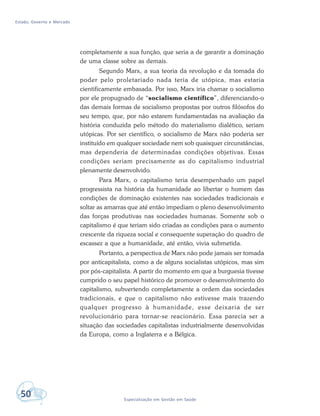 Estado, Governo e Mercado
50 Especialização em Gestão em Saúde
completamente a sua função, que seria a de garantir a dominação
de uma classe sobre as demais.
Segundo Marx, a sua teoria da revolução e da tomada do
poder pelo proletariado nada teria de utópica, mas estaria
cientificamente embasada. Por isso, Marx iria chamar o socialismo
por ele propugnado de “socialismo científico”, diferenciando-o
das demais formas de socialismo propostas por outros filósofos do
seu tempo, que, por não estarem fundamentadas na avaliação da
história conduzida pelo método do materialismo dialético, seriam
utópicas. Por ser científico, o socialismo de Marx não poderia ser
instituído em qualquer sociedade nem sob quaisquer circunstâncias,
mas dependeria de determinadas condições objetivas. Essas
condições seriam precisamente as do capitalismo industrial
plenamente desenvolvido.
Para Marx, o capitalismo teria desempenhado um papel
progressista na história da humanidade ao libertar o homem das
condições de dominação existentes nas sociedades tradicionais e
soltar as amarras que até então impediam o pleno desenvolvimento
das forças produtivas nas sociedades humanas. Somente sob o
capitalismo é que teriam sido criadas as condições para o aumento
crescente da riqueza social e consequente superação do quadro de
escassez a que a humanidade, até então, vivia submetida.
Portanto, a perspectiva de Marx não pode jamais ser tomada
por anticapitalista, como a de alguns socialistas utópicos, mas sim
por pós-capitalista. A partir do momento em que a burguesia tivesse
cumprido o seu papel histórico de promover o desenvolvimento do
capitalismo, subvertendo completamente a ordem das sociedades
tradicionais, e que o capitalismo não estivesse mais trazendo
qualquer progresso à humanidade, esse deixaria de ser
revolucionário para tornar-se reacionário. Essa parecia ser a
situação das sociedades capitalistas industrialmente desenvolvidas
da Europa, como a Inglaterra e a Bélgica.
 