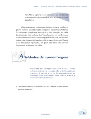 Unidade 1 – Perspectiva Teórica para a Análise das Relações entre Estado, Governo e Mercado
51Módulo Básico
Para Marx, o pleno desenvolvimento do capitalismo
era uma condição necessária para a implantação do
socialismo.
Caberia então ao proletariado tomar o poder e conduzir o
gênero humano à sua libertação, cumprindo a sua missão histórica.
Foi com essa convicção que Marx participou da fundação, em 1864,
da Associação Internacional dos Trabalhadores, em Londres, que
posteriormente seria mais conhecida por I Internacional. No entanto,
o desenrolar dos acontecimentos políticos e econômicos na Europa
e nas sociedades capitalistas, em geral, iria tomar uma direção
diferente da imaginada por Marx.
Atividades de aprendizagem
Avançamos mais um tópico em nosso estudo. Se você
realmente entendeu o conteúdo, não terá dificuldades de
responder à questão a seguir. Se, eventualmente, ao
responder, sentir dificuldades, volte, releia o material e
procure discutir com seu tutor.
2. Cite três características distintivas de cada corrente de pensamento
até aqui analisada.
 