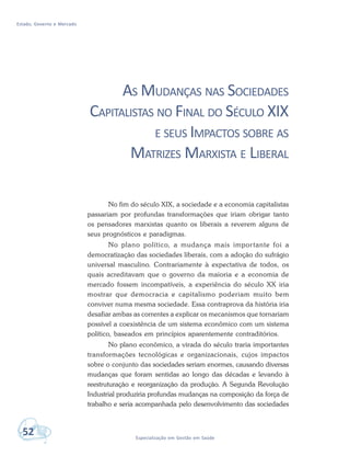 Estado, Governo e Mercado
52 Especialização em Gestão em Saúde
AS MUDANÇAS NAS SOCIEDADES
CAPITALISTAS NO FINAL DO SÉCULO XIX
E SEUS IMPACTOS SOBRE AS
MATRIZES MARXISTA E LIBERAL
No fim do século XIX, a sociedade e a economia capitalistas
passariam por profundas transformações que iriam obrigar tanto
os pensadores marxistas quanto os liberais a reverem alguns de
seus prognósticos e paradigmas.
No plano político, a mudança mais importante foi a
democratização das sociedades liberais, com a adoção do sufrágio
universal masculino. Contrariamente à expectativa de todos, os
quais acreditavam que o governo da maioria e a economia de
mercado fossem incompatíveis, a experiência do século XX iria
mostrar que democracia e capitalismo poderiam muito bem
conviver numa mesma sociedade. Essa contraprova da história iria
desafiar ambas as correntes a explicar os mecanismos que tornariam
possível a coexistência de um sistema econômico com um sistema
político, baseados em princípios aparentemente contraditórios.
No plano econômico, a virada do século traria importantes
transformações tecnológicas e organizacionais, cujos impactos
sobre o conjunto das sociedades seriam enormes, causando diversas
mudanças que foram sentidas ao longo das décadas e levando à
reestruturação e reorganização da produção. A Segunda Revolução
Industrial produziria profundas mudanças na composição da força de
trabalho e seria acompanhada pelo desenvolvimento das sociedades
 