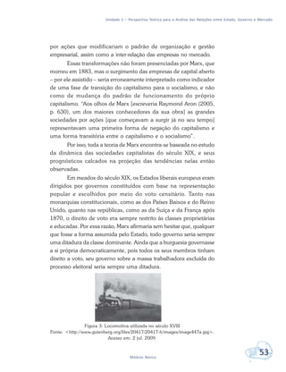 Unidade 1 – Perspectiva Teórica para a Análise das Relações entre Estado, Governo e Mercado
53Módulo Básico
por ações que modificariam o padrão de organização e gestão
empresarial, assim como a inter-relação das empresas no mercado.
Essas transformações não foram presenciadas por Marx, que
morreu em 1883, mas o surgimento das empresas de capital aberto
– por ele assistido – seria erroneamente interpretado como indicador
de uma fase de transição do capitalismo para o socialismo, e não
como de mudança do padrão de funcionamento do próprio
capitalismo. “Aos olhos de Marx [escreveria Raymond Aron (2005,
p. 630), um dos maiores conhecedores da sua obra] as grandes
sociedades por ações [que começavam a surgir já no seu tempo]
representavam uma primeira forma de negação do capitalismo e
uma forma transitória entre o capitalismo e o socialismo”.
Por isso, toda a teoria de Marx encontra-se baseada no estudo
da dinâmica das sociedades capitalistas do século XIX, e seus
prognósticos calcados na projeção das tendências nelas então
observadas.
Em meados do século XIX, os Estados liberais europeus eram
dirigidos por governos constituídos com base na representação
popular e escolhidos por meio do voto censitário. Tanto nas
monarquias constitucionais, como as dos Países Baixos e do Reino
Unido, quanto nas repúblicas, como as da Suíça e da França após
1870, o direito de voto era sempre restrito às classes proprietárias
e educadas. Por essa razão, Marx afirmaria sem hesitar que, qualquer
que fosse a forma assumida pelo Estado, todo governo seria sempre
uma ditadura da classe dominante. Ainda que a burguesia governasse
a si própria democraticamente, pois todos os seus membros tinham
direito a voto, seu governo sobre a massa trabalhadora excluída do
processo eleitoral seria sempre uma ditadura.
Figura 3: Locomotiva utilizada no século XVIII
Fonte: <http://www.gutenberg.org/files/20417/20417-h/images/image447a.jpg>.
Acesso em: 2 jul. 2009.
 