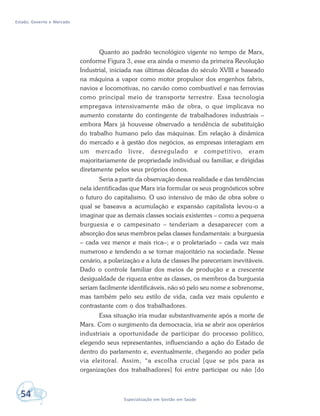 Estado, Governo e Mercado
54 Especialização em Gestão em Saúde
Quanto ao padrão tecnológico vigente no tempo de Marx,
conforme Figura 3, esse era ainda o mesmo da primeira Revolução
Industrial, iniciada nas últimas décadas do século XVIII e baseado
na máquina a vapor como motor propulsor dos engenhos fabris,
navios e locomotivas, no carvão como combustível e nas ferrovias
como principal meio de transporte terrestre. Essa tecnologia
empregava intensivamente mão de obra, o que implicava no
aumento constante do contingente de trabalhadores industriais –
embora Marx já houvesse observado a tendência de substituição
do trabalho humano pelo das máquinas. Em relação à dinâmica
do mercado e à gestão dos negócios, as empresas interagiam em
um mercado livre, desregulado e competitivo, eram
majoritariamente de propriedade individual ou familiar, e dirigidas
diretamente pelos seus próprios donos.
Seria a partir da observação dessa realidade e das tendências
nela identificadas que Marx iria formular os seus prognósticos sobre
o futuro do capitalismo. O uso intensivo de mão de obra sobre o
qual se baseava a acumulação e expansão capitalista levou-o a
imaginar que as demais classes sociais existentes – como a pequena
burguesia e o campesinato – tenderiam a desaparecer com a
absorção dos seus membros pelas classes fundamentais: a burguesia
– cada vez menor e mais rica–; e o proletariado – cada vez mais
numeroso e tendendo a se tornar majoritário na sociedade. Nesse
cenário, a polarização e a luta de classes lhe pareceriam inevitáveis.
Dado o controle familiar dos meios de produção e a crescente
desigualdade de riqueza entre as classes, os membros da burguesia
seriam facilmente identificáveis, não só pelo seu nome e sobrenome,
mas também pelo seu estilo de vida, cada vez mais opulento e
contrastante com o dos trabalhadores.
Essa situação iria mudar substantivamente após a morte de
Marx. Com o surgimento da democracia, iria se abrir aos operários
industriais a oportunidade de participar do processo político,
elegendo seus representantes, influenciando a ação do Estado de
dentro do parlamento e, eventualmente, chegando ao poder pela
via eleitoral. Assim, “a escolha crucial [que se pôs para as
organizações dos trabalhadores] foi entre participar ou não [do
 