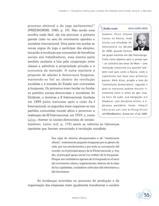 Unidade 1 – Perspectiva Teórica para a Análise das Relações entre Estado, Governo e Mercado
55Módulo Básico
processo eleitoral e do jogo parlamentar]”
(PRZEWORSKI, 1985, p. 19). Não sendo uma
escolha nada fácil, ela iria provocar a primeira
grande cisão no seio do movimento operário e
socialista internacional. Uma parte iria aceitar as
novas regras do jogo e participar das eleições,
trocando a revolução por concessões de benefícios
sociais aos trabalhadores, essa mesma parte
também aceitaria a luta pela cooperação entre
classes e admitiria a propriedade privada e a
economia de mercado. A outra rejeitaria a
proposta de adesão à democracia burguesa,
mantendo-se fiel ao ideário da revolução
socialista e à tomada do Estado sem concessões
à burguesia. Os primeiros iriam herdar ou fundar
os partidos sociais-democratas e socialistas do
Ocidente, e dominar a II Internacional, fundada
em 1889 pelos marxistas após a cisão da I
Internacional; os segundos iriam organizar-se nos
partidos comunistas mundo afora e promover a
realização da III Internacional, em 1919, e, como
Lênin, chamar os sociais-democratas de sociais-
traidores. Lênin (s/d, p. 175) assim se referiria às lideranças
operárias que haviam renunciado à revolução socialista:
Esa capa de obreros aburguesados o de “aristocracia
obrera”, enteramente pequeño burgueses por su género de
vida, por sus emolumentos y por toda su concepción del
mundo, es el principal apoyo de la II Internacional, y, hoy
día, el principal apoyo social (no militar) de la burguesía.
Porque son verdaderos agentes de la burguesía en el seno
del movimento obrero, lugartenientes obreros de la clase
de los capitalistas, verdaderos vehículos del reformismo y
del chovinismo.
As mudanças ocorridas no processo de produção e de
organização das empresas iriam igualmente transformar o cenário
Lênin (1870-1924)
Vladimir Illitch Ulianov
nasceu na Rússia, onde
iniciou sua atividade re-
volucionária na década
de 1890, quando formou
um grupo marxista em São Petersburgo.
Tinha como objetivo para si provar que
– ao contrário das teses de Marx – uma
revolução comunista era possível tam-
bém num país como a Rússia, onde o
capitalismo mal dava seus primeiros
passos. Além disso, propôs a tese do
“centralismo democrático”, segundo a
qual os marxistas podiam discutir li-
vremente entre si antes de agir, mas,
na hora da ação, sua obrigação era
obedecer, com disciplina militar, à li-
derança partidária. Fonte: <http://
e d u c a c a o . u o l . c o m . b r / b i o g r a f i a s /
ult1789u486.jhtm>. Acesso em: 1º jul. 2009.
Saiba mais
 