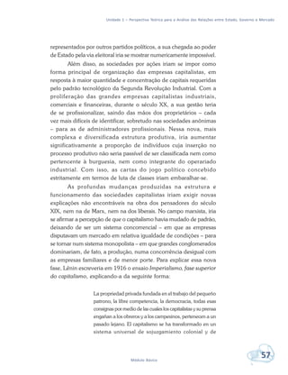Unidade 1 – Perspectiva Teórica para a Análise das Relações entre Estado, Governo e Mercado
57Módulo Básico
representados por outros partidos políticos, a sua chegada ao poder
de Estado pela via eleitoral iria se mostrar numericamente impossível.
Além disso, as sociedades por ações iriam se impor como
forma principal de organização das empresas capitalistas, em
resposta à maior quantidade e concentração de capitais requeridas
pelo padrão tecnológico da Segunda Revolução Industrial. Com a
proliferação das grandes empresas capitalistas industriais,
comerciais e financeiras, durante o século XX, a sua gestão teria
de se profissionalizar, saindo das mãos dos proprietários – cada
vez mais difíceis de identificar, sobretudo nas sociedades anônimas
– para as de administradores profissionais. Nessa nova, mais
complexa e diversificada estrutura produtiva, iria aumentar
significativamente a proporção de indivíduos cuja inserção no
processo produtivo não seria passível de ser classificada nem como
pertencente à burguesia, nem como integrante do operariado
industrial. Com isso, as cartas do jogo político concebido
estritamente em termos de luta de classes iriam embaralhar-se.
As profundas mudanças produzidas na estrutura e
funcionamento das sociedades capitalistas iriam exigir novas
explicações não encontráveis na obra dos pensadores do século
XIX, nem na de Marx, nem na dos liberais. No campo marxista, iria
se afirmar a percepção de que o capitalismo havia mudado de padrão,
deixando de ser um sistema concorrencial – em que as empresas
disputavam um mercado em relativa igualdade de condições – para
se tornar num sistema monopolista – em que grandes conglomerados
dominariam, de fato, a produção, numa concorrência desigual com
as empresas familiares e de menor porte. Para explicar essa nova
fase, Lênin escreveria em 1916 o ensaio Imperialismo, fase superior
do capitalismo, explicando-a da seguinte forma:
La propriedad privada fundada en el trabajo del pequeño
patrono, la libre competencia, la democracia, todas esas
consignas por medio de las cuales los capitalistas y su prensa
engañan a los obreros y a los campesinos, pertenecen a un
pasado lejano. El capitalismo se ha transformado en un
sistema universal de sojuzgamiento colonial y de
 