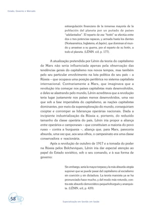Estado, Governo e Mercado
58 Especialização em Gestão em Saúde
estrangulación financiera de la inmensa mayoría de la
población del planeta por un puñado de países
“adelantados”. El reparto de ese “botín” se efectúa entre
dos o tres potencias rapaces, y armada hasta los dientes
(Norteamérica, Inglaterra, el Japón), que dominan el mun-
do y arrastran a su guerra, por el reparto de su botín, a
todo el planeta. (LÊNIN. s/d, p. 177).
A atualização pretendida por Lênin da teoria do capitalismo
de Marx não seria influenciada apenas pela observação das
tendências gerais do capitalismo nos novos tempos, mas também
pelo seu particular envolvimento na luta política do seu país – a
Rússia – que ocupava uma posição periférica no sistema capitalista
internacional. Contrariamente a Marx, que imaginava que a
revolução iria começar nos países capitalistas mais desenvolvidos,
e deles se alastrando pelo mundo, Lênin acreditava que a revolução
teria lugar justamente nos países menos desenvolvidos, uma vez
que sob a fase imperialista do capitalismo, as nações capitalistas
dominantes, por meio da superexploração do mundo, conseguiriam
cooptar e corromper as lideranças operárias nacionais. Dada a
incipiente industrialização da Rússia e, portanto, do reduzido
tamanho da classe operária do país, Lênin iria propor a aliança
entre operários e camponeses – que constituíam a maioria do povo
russo – contra a burguesia –, aliança que, para Marx, pareceria
absurda, uma vez que, aos seus olhos, o campesinato era uma classe
conservadora e reacionária.
Após a revolução de outubro de 1917 e a tomada do poder
na Rússia pelos Bolcheviques, Lênin iria dar especial atenção ao
papel do Estado soviético, sob o seu comando, e à sua forma de
governo:
Sin embargo, seria la mayor torpeza y la más absurda utopía
suponer que se puede pasar del capitalismo al socialismo
sin coerción y sin dictadura. La teoría marxista ya se ha
pronunciado hace mucho, y del modo más rotundo, con-
tra este absurdo democrático-pequeñoburgués y anarquis-
ta. (LÊNIN, s/d, p. 439).
 